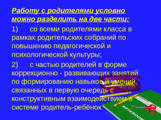 Работу с родителями условно можно разделить на две части: 1)      со всеми родителями класса в рамках родительских собраний по повышению педагогической и психологической культуры; 2)      с частью родителей в форме коррекционно - развивающих занятий по формированию навыков и умений, связанных в первую очередь с конструктивным взаимодействием в системе родитель-ребёнок 