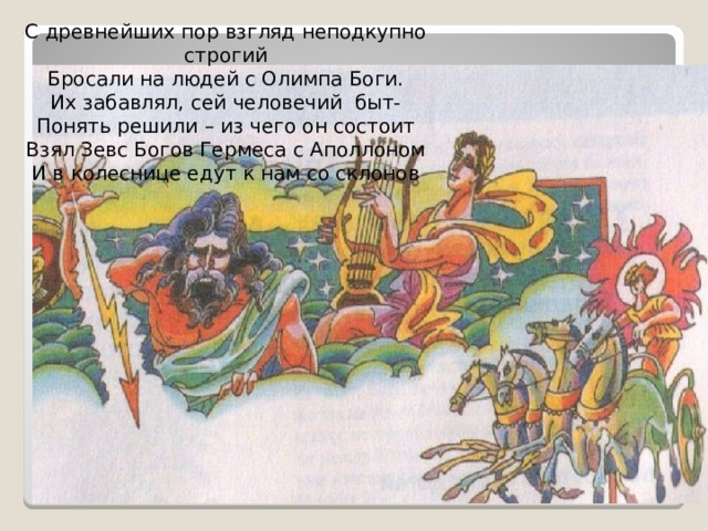 С древнейших пор взгляд неподкупно строгий Бросали на людей с Олимпа Боги. Их забавлял, сей человечий быт- Понять решили – из чего он состоит Взял Зевс Богов Гермеса с Аполлоном И в колеснице едут к нам со склонов 