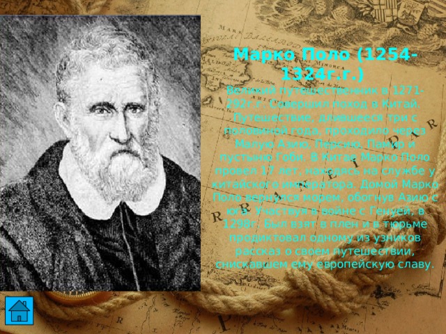 Марко Поло (1254-1324г.г.)  Великий путешественник в 1271-292г.г. Совершил поход в Китай. Путешествие, длившееся три с половиной года, проходило через Малую Азию, Персию, Памир и пустыню Гоби. В Китае Марко Поло провел 17 лет, находясь на службе у китайского императора. Домой Марко Поло вернулся морем, обогнув Азию с юга. Участвуя в войне с Генуей, в 1298г. Был взят в плен и в тюрьме продиктовал одному из узников рассказ о своем путешествии, снискавшем ему европейскую славу.  