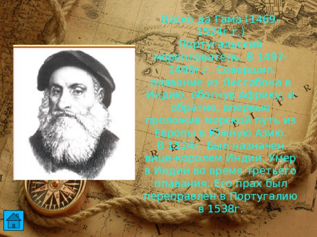 Васко да Гама (1469-1524г.г.)  Португальский мореплаватель. В 1497-1499г.г. Совершил плавание из Лиссабона в Индию, обогнув Африку, и обратно, впервые проложив морской путь из Европы в Южную Азию.  В 1524г. Был назначен вице-королем Индии. Умер в Индии во время третьего плавания. Его прах был переправлен в Португалию в 1538г.  
