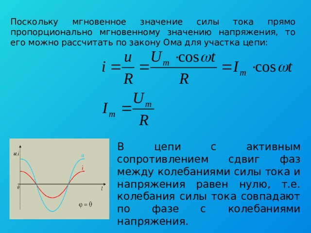 Поскольку мгновенное значение силы тока прямо пропорционально мгновенному значению напряжения, то его можно рассчитать по закону Ома для участка цепи: В цепи с активным сопротивлением сдвиг фаз между колебаниями силы тока и напряжения равен нулю, т.е. колебания силы тока совпадают по фазе с колебаниями напряжения. 
