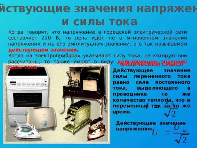 Действующие значения напряжения и силы тока Когда говорят, что напряжение в городской электрической сети составляет 220 В, то речь идёт не о мгновенном значении напряжения и не его амплитудном значении, а о так называемом действующем значении . Когда на электроприборах указывают силу тока, на которую они рассчитаны, то также имеют в виду действующее значение силы тока . ФИЗИЧЕСКИЙ СМЫСЛ Действующее значение силы переменного тока равно силе постоянного тока, выделяющего в проводнике то же количество теплоты, что и переменный ток за то же время. Действующее значение напряжения: 