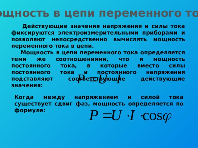 Мощность в цепи переменного тока  Действующие значения напряжения и силы тока фиксируются электроизмерительными приборами и позволяют непосредственно вычислять мощность переменного тока в цепи.  Мощность в цепи переменного тока определяется теми же соотношениями, что и мощность постоянного тока, в которые вместо силы постоянного тока и постоянного напряжения подставляют соответствующие действующие значения: Когда между напряжением и силой тока существует сдвиг фаз, мощность определяется по формуле: 