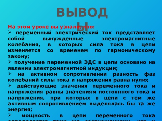 ВЫВОДЫ На этом уроке вы узнали, что:  переменный электрический ток представляет собой вынужденные электромагнитные колебания, в которых сила тока в цепи изменяется со временем по гармоническому закону;  получение переменной ЭДС в цепи основано на явлении электромагнитной индукции;  на активном сопротивлении разность фаз колебаний силы тока и напряжения равна нулю;  действующие значения переменного тока и напряжения равны значениям постоянного тока и напряжения, при которых в цепи с тем же активным сопротивлением выделялась бы та же энергия;  мощность в цепи переменного тока определяется теми же соотношениями, что и мощность постоянного тока, в которые вместо силы постоянного тока и постоянного напряжения подставляют соответствующие действующие значения. 