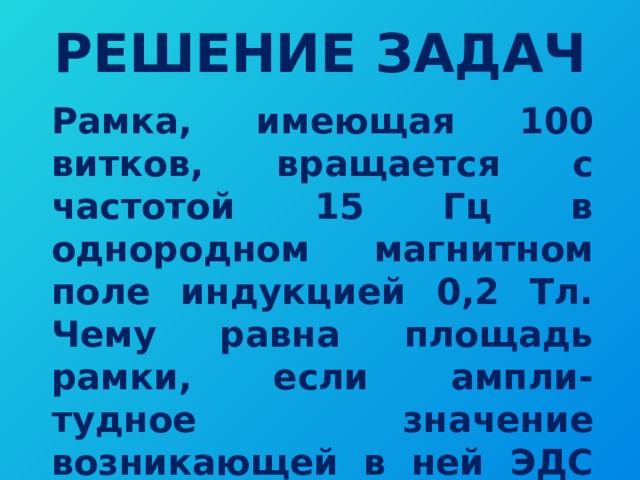 РЕШЕНИЕ ЗАДАЧ Рамка, имеющая 100 витков, вращается с частотой 15 Гц в однородном магнитном поле индукцией 0,2 Тл. Чему равна площадь рамки, если ампли-тудное значение возникающей в ней ЭДС 45 В? 