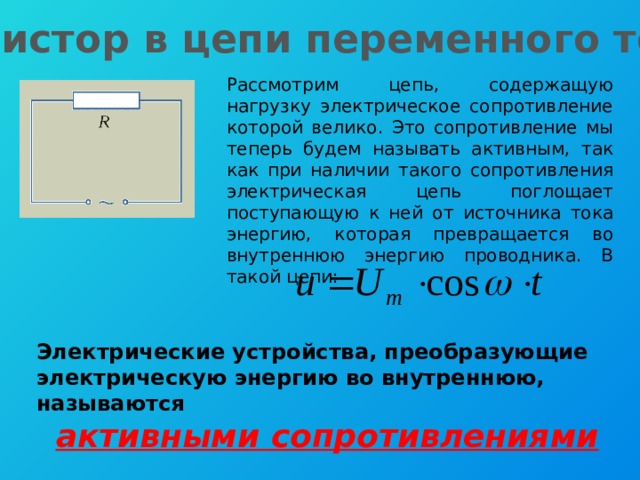Резистор в цепи переменного тока Рассмотрим цепь, содержащую нагрузку электрическое сопротивление которой велико. Это сопротивление мы теперь будем называть активным, так как при наличии такого сопротивления электрическая цепь поглощает поступающую к ней от источника тока энергию, которая превращается во внутреннюю энергию проводника. В такой цепи: Электрические устройства, преобразующие электрическую энергию во внутреннюю, называются активными сопротивлениями 