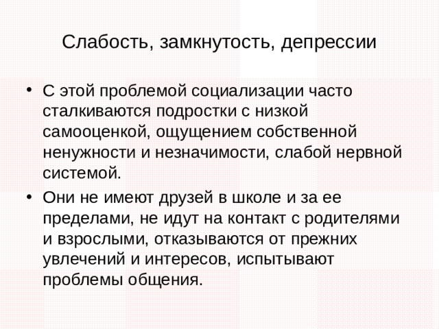 Слабость, замкнутость, депрессии С этой проблемой социализации часто сталкиваются подростки с низкой самооценкой, ощущением собственной ненужности и незначимости, слабой нервной системой. Они не имеют друзей в школе и за ее пределами, не идут на контакт с родителями и взрослыми, отказываются от прежних увлечений и интересов, испытывают проблемы общения. Часто такие подростки перестают заботиться о себе: соблюдать гигиену, причесываться, вовремя есть и спать. В современном мире наиболее часто они уходят в виртуальный мир: анонимно общаются со сверстниками в сети, играют в онлайн-игры и пропадают за компьютером целый день.  