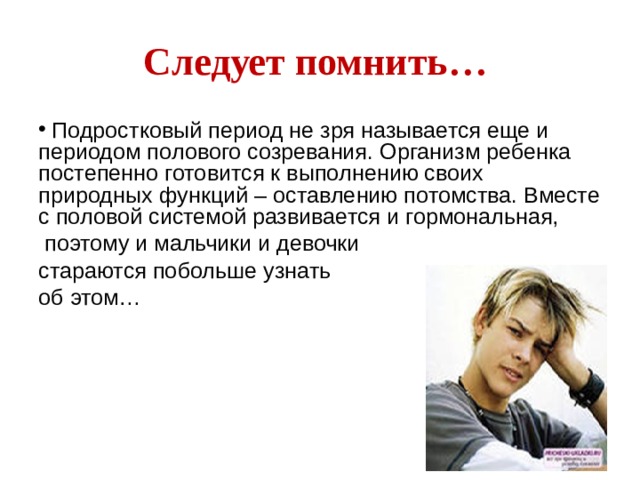 Следует помнить…  Подростковый период не зря называется еще и периодом полового созревания. Организм ребенка постепенно готовится к выполнению своих природных функций – оставлению потомства. Вместе с половой системой развивается и гормональная,  поэтому и мальчики и девочки стараются побольше узнать об этом… У ребят возникает желание стать более привлекательными для противоположного пола. Здесь появляется своеобразный выбор одежды, ультра – модные прически, джинсы, глубокие декольте, оголенные плечи и поясницы, неумеренное применение макияжа у девочек.  
