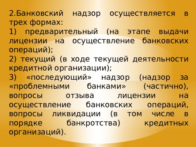 2.Банковский надзор осуществляется в трех формах: 1) предварительный (на этапе выдачи лицензии на осуществление банковских операций); 2) текущий (в ходе текущей деятельности кредитной организации); 3) «последующий» надзор (надзор за «проблемными банками» (частично), вопросы отзыва лицензии на осуществление банковских операций, вопросы ликвидации (в том числе в порядке банкротства) кредитных организаций). 