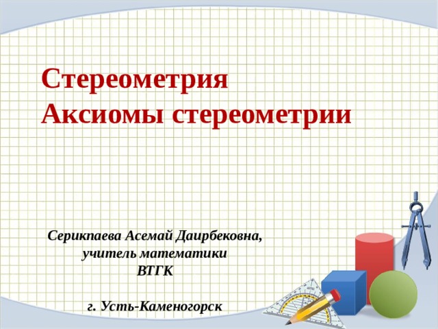 C тере o м e трия  A ксиомы c тереометрии Серикпаева Асемай Даирбековна, учитель математики ВТГК  г. Усть-Каменогорск  