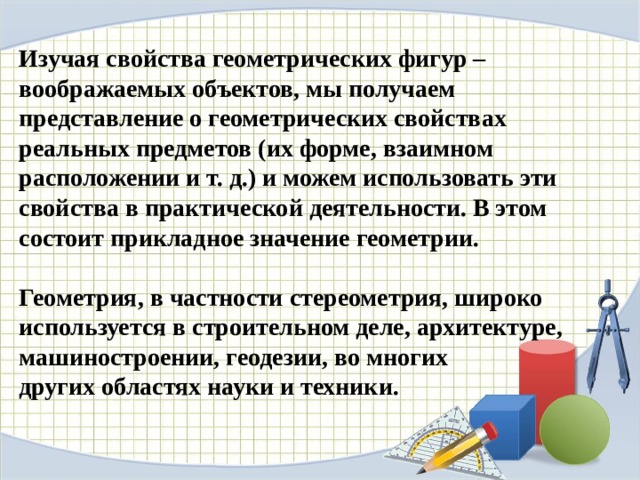 Изучая свойства геометрических фигур – воображаемых объектов, мы получаем представление о геометрических свойствах реальных предметов (их форме, взаимном расположении и т. д.) и можем использовать эти свойства в практической деятельности. В этом состоит прикладное значение геометрии.  Геометрия, в частности стереометрия, широко используется в строительном деле, архитектуре, машиностроении, геодезии, во многих других областях науки и техники. 
