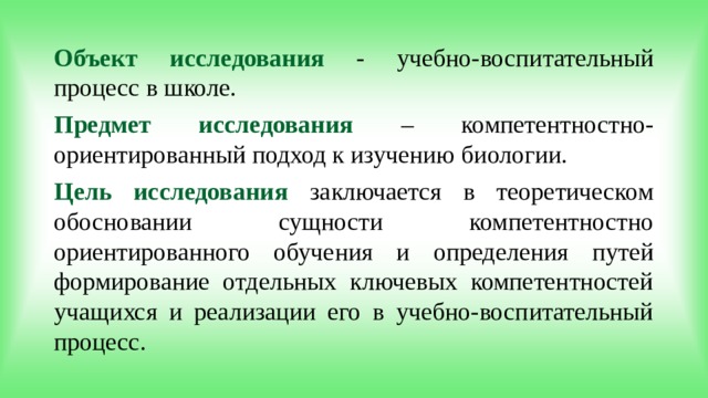 Объект исследования  - учебно-воспитательный процесс в школе. Предмет исследования  – компетентностно- ориентированный подход к изучению биологии. Цель исследования  заключается в теоретическом обосновании сущности компетентностно ориентированного обучения и определения путей формирование отдельных ключевых компетентностей учащихся и реализации его в учебно-воспитательный процесс.  