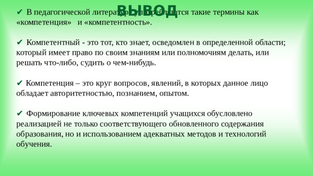 ВЫВОД ✔  В педагогической литературе употребляются такие термины как «компетенция» и «компетентность».   ✔ Компетентный - это тот, кто знает, осведомлен в определенной области; который имеет право по своим знаниям или полномочиям делать, или решать что-либо, судить о чем-нибудь.   ✔ Компетенция – это круг вопросов, явлений, в которых данное лицо обладает авторитетностью, познанием, опытом.   ✔ Формирование ключевых компетенций учащихся обусловлено реализацией не только соответствующего обновленного содержания образования, но и использованием адекватных методов и технологий обучения.  