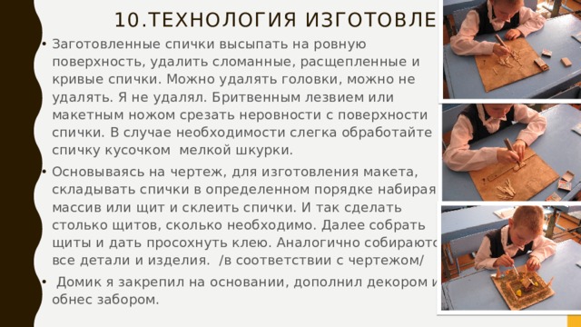 10.Технология изготовления. Заготовленные спички высыпать на ровную поверхность, удалить сломанные, расщепленные и кривые спички. Можно удалять головки, можно не удалять. Я не удалял. Бритвенным лезвием или макетным ножом срезать неровности с поверхности спички. В случае необходимости слегка обработайте спичку кусочком мелкой шкурки. Основываясь на чертеж, для изготовления макета, складывать спички в определенном порядке набирая массив или щит и склеить спички. И так сделать столько щитов, сколько необходимо. Далее собрать щиты и дать просохнуть клею. Аналогично собираются все детали и изделия. /в соответствии с чертежом/  Домик я закрепил на основании, дополнил декором и обнес забором. 