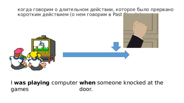 когда говорим о длительном действии, которое было прервано коротким действием (о нем говорим в Past Simple) when someone knocked at the door. I was playing computer games  