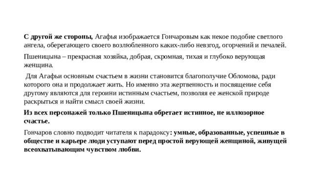 С другой же стороны, Агафья изображается Гончаровым как некое подобие светлого ангела, оберегающего своего возлюбленного каких-либо невзгод, огорчений и печалей. Пшеницына – прекрасная хозяйка, добрая, скромная, тихая и глубоко верующая женщина.  Для Агафьи основным счастьем в жизни становится благополучие Обломова, ради которого она и продолжает жить. Но именно эта жертвенность и посвящение себя другому являются для героини истинным счастьем, позволяя ее женской природе раскрыться и найти смысл своей жизни. Из всех персонажей только Пшеницына обретает истинное, не иллюзорное счастье. Гончаров словно подводит читателя к парадоксу : умные, образованные, успешные в обществе и карьере люди уступают перед простой верующей женщиной, живущей всеохватывающим чувством любви. 