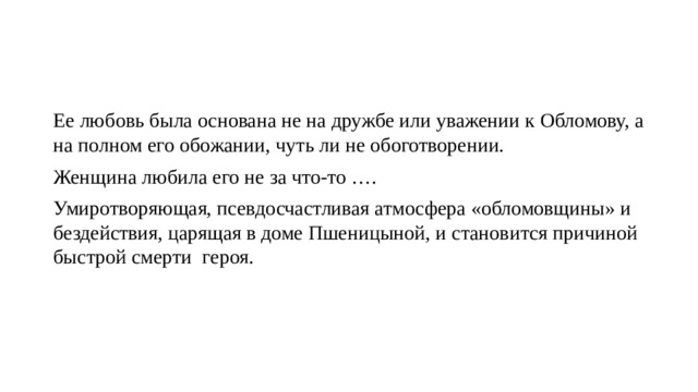 Ее любовь была основана не на дружбе или уважении к Обломову, а на полном его обожании, чуть ли не обоготворении. Женщина любила его не за что-то …. Умиротворяющая, псевдосчастливая атмосфера «обломовщины» и бездействия, царящая в доме Пшеницыной, и становится причиной быстрой смерти героя. 