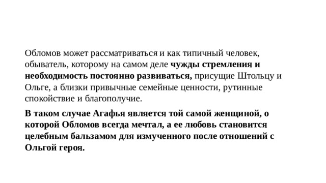 Обломов может рассматриваться и как типичный человек, обыватель, которому на самом деле чужды стремления и необходимость постоянно развиваться, присущие Штольцу и Ольге, а близки привычные семейные ценности, рутинные спокойствие и благополучие. В таком случае Агафья является той самой женщиной, о которой Обломов всегда мечтал, а ее любовь становится целебным бальзамом для измученного после отношений с Ольгой героя. 