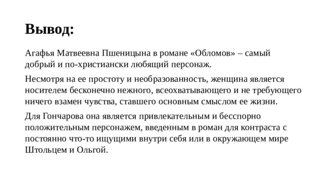 Вывод: Агафья Матвеевна Пшеницына в романе «Обломов» – самый добрый и по-христиански любящий персонаж. Несмотря на ее простоту и необразованность, женщина является носителем бесконечно нежного, всеохватывающего и не требующего ничего взамен чувства, ставшего основным смыслом ее жизни. Для Гончарова она является привлекательным и бесспорно положительным персонажем, введенным в роман для контраста с постоянно что-то ищущими внутри себя или в окружающем мире Штольцем и Ольгой. 