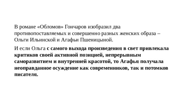 В романе «Обломов» Гончаров изобразил два противопоставляемых и совершенно разных женских образа – Ольги Ильинской и Агафьи Пшеницыной. И если Ольга с самого выхода произведения в свет привлекала критиков своей активной позицией, непрерывным саморазвитием и внутренней красотой, то Агафья получала неоправданное осуждение как  современников, так и потомков писателя.  