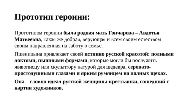 Прототип героини: Прототипом героини была родная мать Гончарова – Авдотья Матвеевна , такая же добрая, верующая и всем своим естеством своим направленная на заботу о семье. Пшеницына привлекает своей истинно русской красотой: полными локтями, пышными формами , которые могли бы послужить живописцу или скульптору натурой для шедевра, серовато-простодушными глазами и ярким румянцем на полных щеках. Она – словно идеал русской женщины-крестьянки, сошедший с картин художников. 