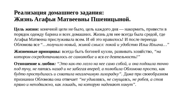 Реализация домашнего задания:  Жизнь Агафьи Матвеевны Пшеницыной. Цель жизни: конечной цели не было, цель каждого дня — накормить, привести в порядок одежду барина и всех домашних. Жизнь для нее всегда была средой, где Агафья Матвеена прислуживала всем. И ей это нравилось! И после переезда Обломова все “… получило новый, живой смысл: покой и удобство Ильи Ильича…” Жизненные принципы: всегда быть богиней кухни, развивать хозяйство , “на котором сосредотачивалось ее самолюбие и вся ее деятельность!” Отношение к любви : “Это как-то легло на нее само собой, и она подошла точно под тучу, не пятясь назад и не забегая вперед, а полюбила Обломова просто, как будто простудилась и схватила неизлечимую лихорадку” . Даже при своеобразном признании Обломова она отвечает “не удивляясь, не смущаясь, не робея, а стоя прямо и неподвижно, как лошадь, на которую надевают хомут”. 
