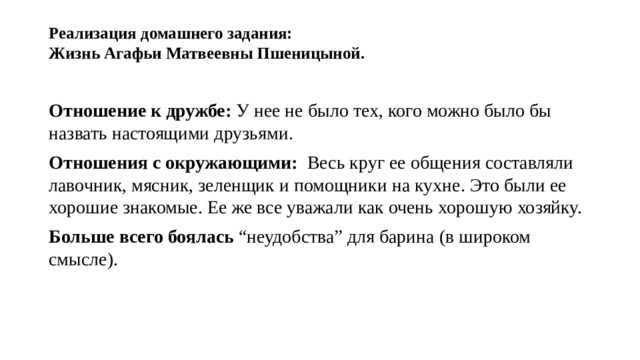 Реализация домашнего задания:  Жизнь Агафьи Матвеевны Пшеницыной.   Отношение к дружбе: У нее не было тех, кого можно было бы назвать настоящими друзьями. Отношения с окружающими: Весь круг ее общения составляли лавочник, мясник, зеленщик и помощники на кухне. Это были ее хорошие знакомые. Ее же все уважали как очень хорошую хозяйку. Больше всего боялась “неудобства” для барина (в широком смысле). 