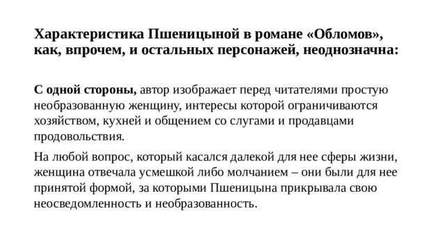 Характеристика Пшеницыной в романе «Обломов», как, впрочем, и остальных персонажей, неоднозначна:   С одной стороны, автор изображает перед читателями простую необразованную женщину, интересы которой ограничиваются хозяйством, кухней и общением со слугами и продавцами продовольствия. На любой вопрос, который касался далекой для нее сферы жизни, женщина отвечала усмешкой либо молчанием – они были для нее принятой формой, за которыми Пшеницына прикрывала свою неосведомленность и необразованность. 