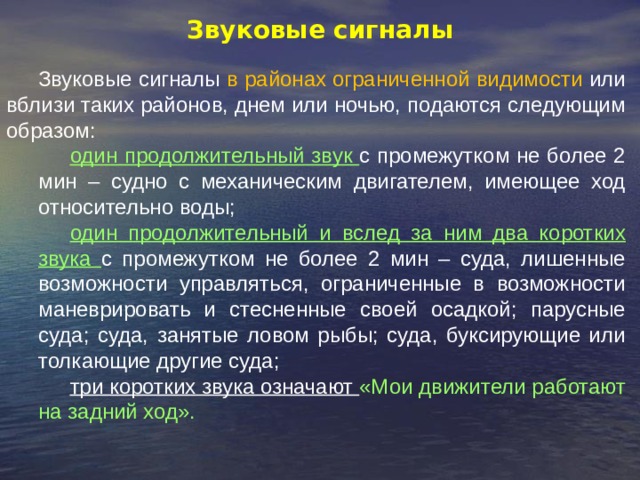 Звуковые сигналы Звуковые сигналы в районах ограниченной видимости или вблизи таких районов, днем или ночью, подаются следующим образом: один продолжительный звук с промежутком не более 2 мин – судно с механическим двигателем, имеющее ход относительно воды; один продолжительный и вслед за ним два коротких звука с промежутком не более 2 мин – суда, лишенные возможности управляться, ограниченные в возможности маневрировать и стесненные своей осадкой; парусные суда; суда, занятые ловом рыбы; суда, буксирующие или толкающие другие суда; три коротких звука означают «Мои движители работают на задний ход». 