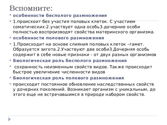 Вспомните: особенности бесполого размножения 1.происхоит без участия половых клеток. С участием соматических.2.участвует одна особь3.дочерние особи полностью воспроизводят свойства материнского организма. особенности полового размножения 1.Происходит на основе слияния половых клеток –гамет. Образуется зигота.2.Участвуют две особи3.Дочерняя особь содержит в себе новые признаки - от двух разных организмов Биологическая роль бесполого размножения  сохранность неизменным свойств видов. Также происходит быстрое увеличение численности видов Биологическая роль полового размножения происходит постоянное обновление наследственных свойств у дочерних поколений. Возникает организм с уникальным, до этого еще не встречавшимся в природе набором свойств. 