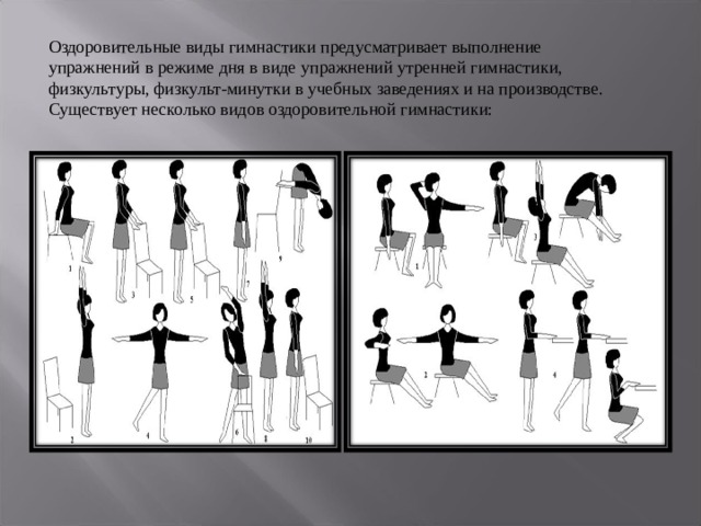 Оздоровительные виды гимнастики предусматривает выполнение упражнений в режиме дня в виде упражнений утренней гимнастики, физкультуры, физкульт-минутки в учебных заведениях и на производстве. Существует несколько видов оздоровительной гимнастики: 