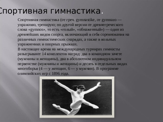 Спортивная  гимнастика . Спортивная гимнастика (от греч. gymnastike, от gymnazo — упражняю, тренирую; по другой версии от древнегреческого слова «gymnos», то есть «голый», «обнаженный») — один из древнейших видов спорта, включающий в себя соревнования на различных гимнастических снарядах, а также в вольных упражнениях и опорных прыжках. В настоящее время на международных турнирах гимнасты разыгрывают 14 комплектов наград: два в командном зачете (мужчины и женщины), два в абсолютном индивидуальном первенстве (мужчины и женщины) и десять в отдельных видах многоборья (4 — у женщин, 6 — у мужчин). В программе олимпийских игр с 1896 года. 
