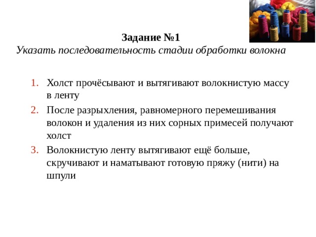 Задание №1  Указать последовательность стадии обработки волокна Холст прочёсывают и вытягивают волокнистую массу в ленту После разрыхления, равномерного перемешивания волокон и удаления из них сорных примесей получают холст Волокнистую ленту вытягивают ещё больше, скручивают и наматывают готовую пряжу (нити) на шпули 