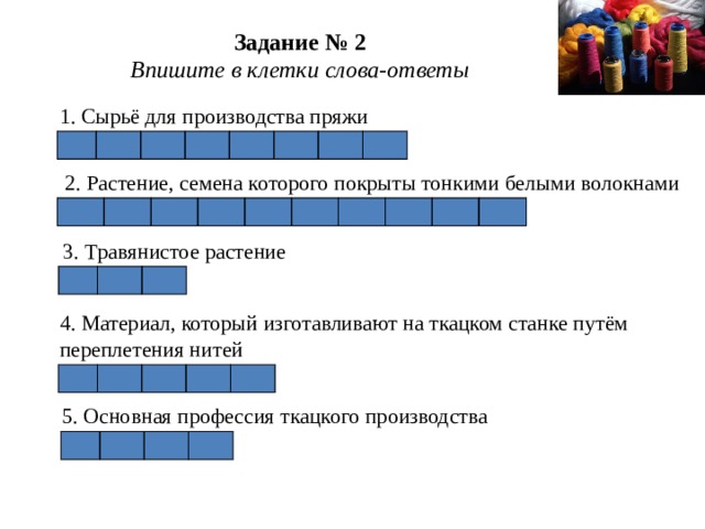 Задание № 2  Впишите в клетки слова-ответы 1. Сырьё для производства пряжи           2. Растение, семена которого покрыты тонкими белыми волокнами                     3. Травянистое растение       4. Материал, который изготавливают на ткацком станке путём переплетения нитей         5. Основная профессия ткацкого производства       