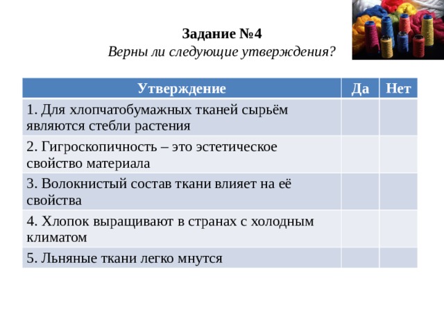 Задание №4  Верны ли следующие утверждения? Утверждение Да 1. Для хлопчатобумажных тканей сырьём являются стебли растения Нет 2. Гигроскопичность – это эстетическое свойство материала 3. Волокнистый состав ткани влияет на её свойства 4. Хлопок выращивают в странах с холодным климатом 5. Льняные ткани легко мнутся 