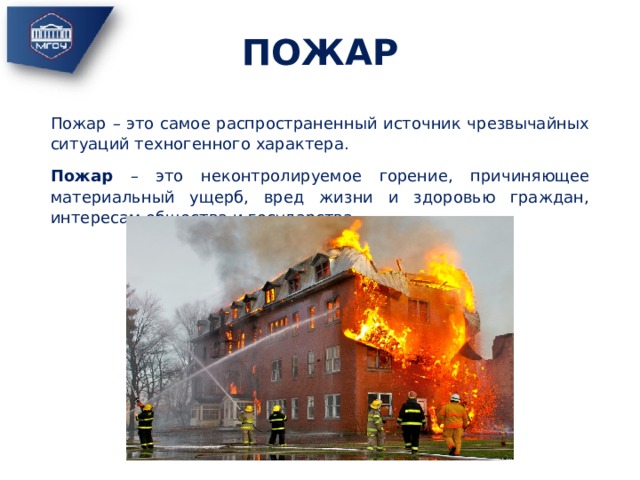 ПОЖАР Пожар – это самое распространенный источник чрезвычайных ситуаций техногенного характера. Пожар – это неконтролируемое горение, причиняющее материальный ущерб, вред жизни и здоровью граждан, интересам общества и государства. 