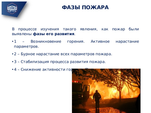 ФАЗЫ ПОЖАРА В процессе изучения такого явления, как пожар были выявлены фазы его развития . 1 – Возникновение горения. Активное нарастание параметров. 2 – Бурное нарастание всех параметров пожара. 3 – Стабилизация процесса развития пожара. 4 – Снижение активности горения. Прекращение горения. 