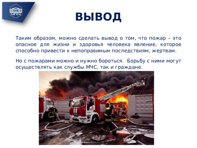 ВЫВОД Таким образом, можно сделать вывод о том, что пожар – это опасное для жизни и здоровья человека явление, которое способно привести к непоправимым последствиям, жертвам. Но с пожарами можно и нужно бороться. Борьбу с ними могут осуществлять как службы МЧС, так и граждане. 