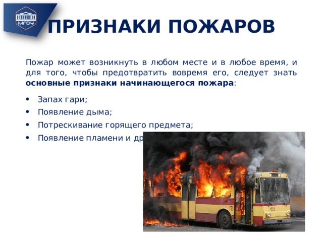 ПРИЗНАКИ ПОЖАРОВ Пожар может возникнуть в любом месте и в любое время, и для того, чтобы предотвратить вовремя его, следует знать основные признаки начинающегося пожара : Запах гари; Появление дыма; Потрескивание горящего предмета; Появление пламени и др. 