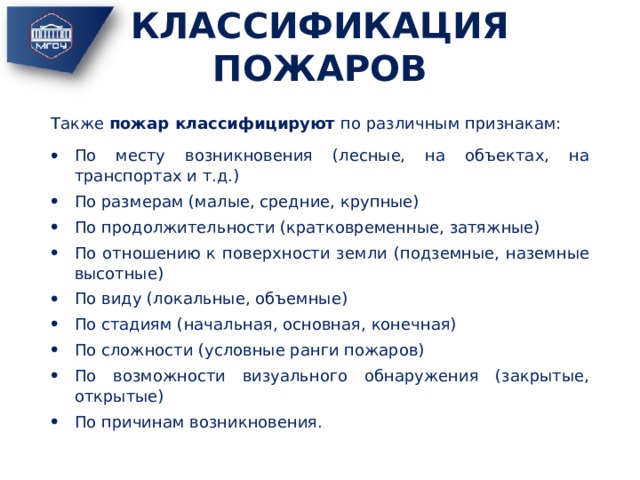 КЛАССИФИКАЦИЯ ПОЖАРОВ Также пожар классифицируют по различным признакам: По месту возникновения (лесные, на объектах, на транспортах и т.д.) По размерам (малые, средние, крупные) По продолжительности (кратковременные, затяжные) По отношению к поверхности земли (подземные, наземные высотные) По виду (локальные, объемные) По стадиям (начальная, основная, конечная) По сложности (условные ранги пожаров) По возможности визуального обнаружения (закрытые, открытые) По причинам возникновения. 