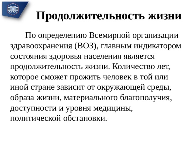 Продолжительность жизни  По определению Всемирной организации здравоохранения (ВОЗ), главным индикатором состояния здоровья населения является продолжительность жизни. Количество лет, которое сможет прожить человек в той или иной стране зависит от окружающей среды, образа жизни, материального благополучия, доступности и уровня медицины, политической обстановки. 