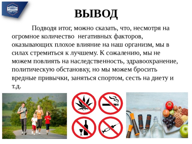 ВЫВОД  Подводя итог, можно сказать, что, несмотря на огромное количество негативных факторов, оказывающих плохое влияние на наш организм, мы в силах стремиться к лучшему. К сожалению, мы не можем повлиять на наследственность, здравоохранение, политическую обстановку, но мы можем бросить вредные привычки, заняться спортом, сесть на диету и т.д. 