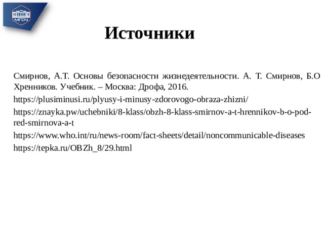 Источники Смирнов, А.Т. Основы безопасности жизнедеятельности. А. Т. Смирнов, Б.О Хренников. Учебник. – Москва: Дрофа, 2016. https://plusiminusi.ru/plyusy-i-minusy-zdorovogo-obraza-zhizni/ https://znayka.pw/uchebniki/8-klass/obzh-8-klass-smirnov-a-t-hrennikov-b-o-pod-red-smirnova-a-t https://www.who.int/ru/news-room/fact-sheets/detail/noncommunicable-diseases https://tepka.ru/OBZh_8/29.html 