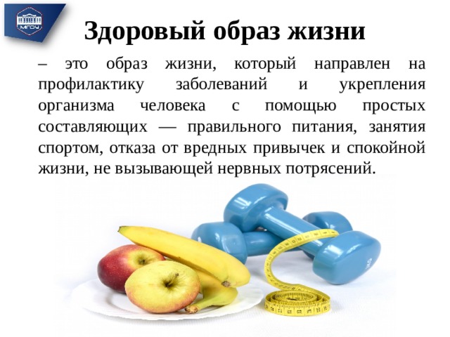 Здоровый образ жизни – это образ жизни, который направлен на профилактику заболеваний и укрепления организма человека с помощью простых составляющих — правильного питания, занятия спортом, отказа от вредных привычек и спокойной жизни, не вызывающей нервных потрясений. 
