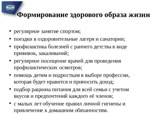 Формирование здорового образа жизни регулярное занятие спортом; поездки в оздоровительные лагеря и санатории; профилактика болезней с раннего детства в виде прививок, закаливаний; регулярное посещение врачей для проведения профилактических осмотров; помощь детям и подросткам в выборе профессии, которая будет нравится и приносить доход; подбор рациона питания для всей семьи с учетом вкусов и предпочтений каждого её членов; с малых лет обучение правил личной гигиены и привлечение к домашним обязанностям. 