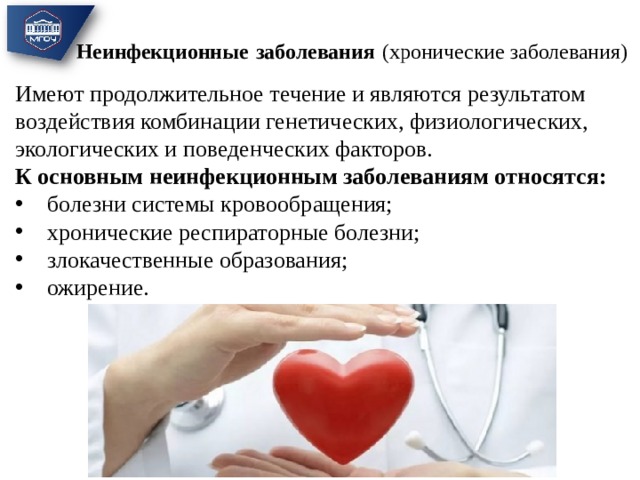 Неинфекционные  заболевания  (хронические заболевания)   Имеют продолжительное течение и являются результатом воздействия комбинации генетических, физиологических, экологических и поведенческих факторов. К основным неинфекционным заболеваниям относятся: болезни системы кровообращения; хронические респираторные болезни; злокачественные образования; ожирение.  