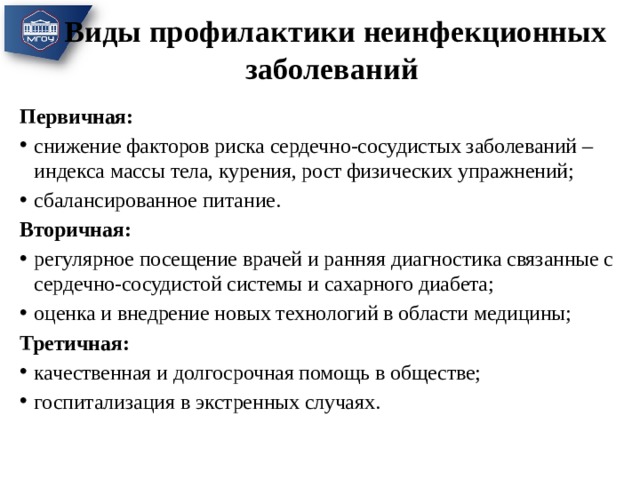 Виды профилактики неинфекционных заболеваний Первичная: снижение факторов риска сердечно-сосудистых заболеваний – индекса массы тела, курения, рост физических упражнений; сбалансированное питание. Вторичная: регулярное посещение врачей и ранняя диагностика связанные с сердечно-сосудистой системы и сахарного диабета; оценка и внедрение новых технологий в области медицины; Третичная: качественная и долгосрочная помощь в обществе; госпитализация в экстренных случаях. 