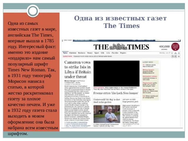 Одна из известных газет  The Times Одна из самых известных газет в мире, английская The Times, впервые вышла в 1785 году. Интересный факт: именно это издание «подарило» нам самый популярный шрифт Times New Roman. Так, в 1931 году типограф Морисон написал статью, в которой жестко раскритиковал газету за плохое качество печати. И уже в 1932 году газета стала выходить в новом оформлении: она была набрана всем известным шрифтом. 