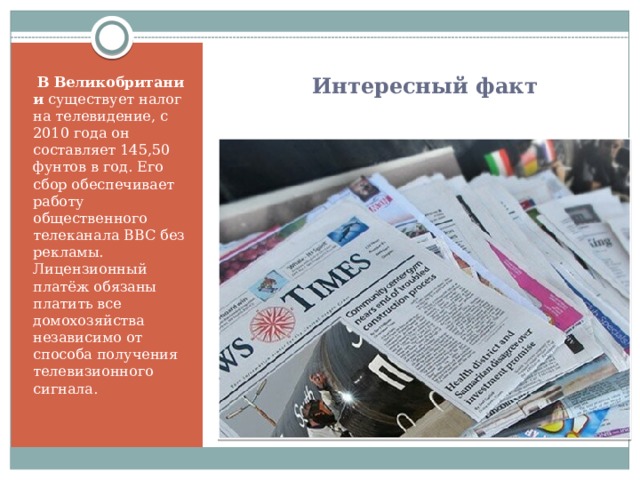  Интересный факт   В   Великобритании  существует налог на телевидение, с 2010 года он составляет 145,50 фунтов в год. Его сбор обеспечивает работу общественного телеканала BBC без рекламы. Лицензионный платёж обязаны платить все домохозяйства независимо от способа получения телевизионного сигнала.  