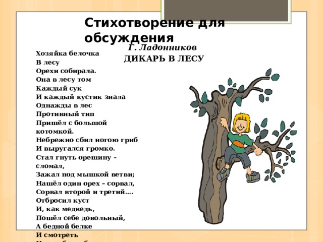 Стихотворение для обсуждения Г. Ладонников  ДИКАРЬ В ЛЕСУ Хозяйка белочка  В лесу  Орехи собирала.  Она в лесу том  Каждый сук  И каждый кустик знала  Однажды в лес  Противный тип  Пришёл с большой котомкой.  Небрежно сбил ногою гриб  И выругался громко.  Стал гнуть орешину – сломал,  Зажал под мышкой ветви;  Нашёл один орех – сорвал,  Сорвал второй и третий….  Отбросил куст  И, как медведь,  Пошёл себе довольный,  А бедной белке  И смотреть  На это было больно. 